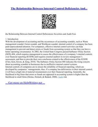 The Relationship Between Internal Control Deficiencies And...
the Relationship Between Internal Control Deficiencies Severities and Audit Fees
1. Introduction
With the development of accounting and the occurrences of accounting scandals, such as Waste
management scandal, Enron scandal, and Worldcom scandal, internal control of a company has been
paid unprecedented attention. For companies, effective internal control activities can help
management to prevent and detect errors or frauds from accounting system so that they can have a
better operating circumstance. In 2002, the United State Congress passed Sarbanes–Oxley Section
(SOX) 404, which requires management to assess the effectiveness of a company 's internal controls
over financial reporting (ICOFR) and requires external auditors to review management 's
assessment, and then to provide their own conclusion related to the effectiveness of the ICOFR
(Choi, Kim, Kwon, & Zang, 2010). The Sarbanes–Oxley Section 404 indicates the rising concern
about accounting scandals in businesses due to ineffective internal control systems.
Internal controls of companies are to ensure the reliability of financial reporting, which are
developed by companies ' managements, thus, if a company has deficiencies in their internal control,
it will have a high risk of material misstatement over their financial reporting. Generally, the
likelihood in big firms that errors or frauds are appeared in accounting system is higher than the
likelihood in small firms (Hoitas, Hoitash, & Bedard, 2008). Audit risk
... Get more on HelpWriting.net ...
 