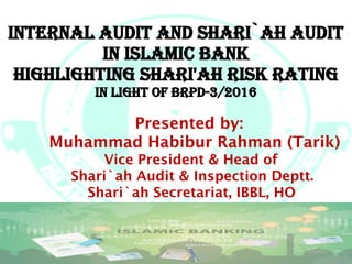 ?.a
internal audit and shari`ah audit
in islamic Bank
highlighting shari'ah risk rating
in light of Brpd-3/2016
Presented by:
Muhammad Habibur Rahman (Tarik)
Vice President & Head of
Shari`ah Audit & Inspection Deptt.
Shari`ah Secretariat, IBBL, HO
 