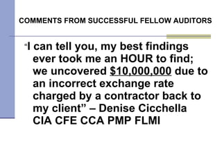 COMMENTS FROM SUCCESSFUL FELLOW AUDITORS  “ I can tell you, my best findings ever took me an HOUR to find; we uncovered  $10,000,000  due to an incorrect exchange rate charged by a contractor back to my client” – Denise Cicchella CIA CFE CCA PMP FLMI 