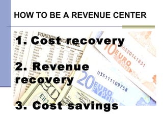 HOW TO BE A REVENUE CENTER 1.   Cost recovery 2. Revenue recovery 3. Cost savings 