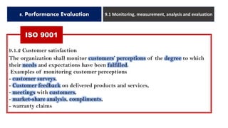 8. Performance Evaluation 9.1 Monitoring, measurement, analysis and evaluation
9.1.2 Customer satisfaction
The organization shall monitor customers’ perceptions of the degree to which
their needs and expectations have been fulfilled.
Examples of monitoring customer perceptions
- customer surveys,
- Customer feedback on delivered products and services,
- meetings with customers,
- market-share analysis, compliments,
- warranty claims
ISO 9001
 