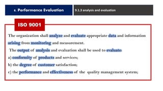 8. Performance Evaluation 9.1.3 analysis and evaluation
The organization shall analyze and evaluate appropriate data and information
arising from monitoring and measurement.
The output of analysis and evaluation shall be used to evaluate:
a) conformity of products and services;
b) the degree of customer satisfaction;
c) the performance and effectiveness of the quality management system;
ISO 9001
 