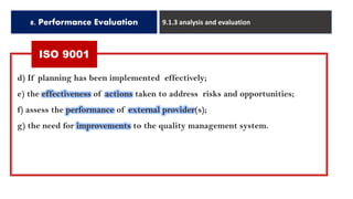 8. Performance Evaluation 9.1.3 analysis and evaluation
d) If planning has been implemented effectively;
e) the effectiveness of actions taken to address risks and opportunities;
f) assess the performance of external provider(s);
g) the need for improvements to the quality management system.
ISO 9001
 