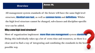 All management system standards of the future will have the same high level
structure, identical core text, as well as common terms and definitions. Whilst
the high level structure cannot be changed, sub-clauses and discipline-specific
text can be added.
Why a new high-level structure?
Most of organization implement more than one management system standards.
Doing this individually takes up a lot of extra time and resources, so there is a
clear need to find a way of integrating and combining the standards in the best
possible way.
Overview
Annex SL
 