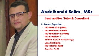 Abdelhamid Selim , MSc
Lead auditor ,Tutor & Consultant
➢ Area of Expertise
- ISO 9001:2015 (QMS)
- ISO 14001:2015 (EMS)
- ISO 45001:2018 (OHMS)
- ISO 17025:2017
- EFQM& RADAR Methodology
- Lean Six Sigma
- ISO Internal Audit
- Supplier Audit
 