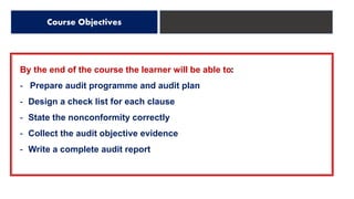 By the end of the course the learner will be able to:
- Prepare audit programme and audit plan
- Design a check list for each clause
- State the nonconformity correctly
- Collect the audit objective evidence
- Write a complete audit report
Course Objectives
 