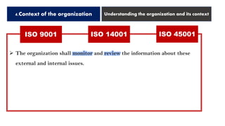 ISO 9001 ISO 14001 ISO 45001
4.Context of the organization Understanding the organization and its context
➢ The organization shall monitor and review the information about these
external and internal issues.
 