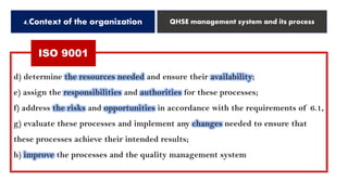 4.Context of the organization QHSE management system and its process
ISO 9001
d) determine the resources needed and ensure their availability;
e) assign the responsibilities and authorities for these processes;
f) address the risks and opportunities in accordance with the requirements of 6.1,
g) evaluate these processes and implement any changes needed to ensure that
these processes achieve their intended results;
h) improve the processes and the quality management system
 