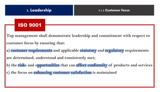 5. Leadership 5.1.2 Customer focus
ISO 9001
Top management shall demonstrate leadership and commitment with respect to
customer focus by ensuring that:
a) customer requirements and applicable statutory and regulatory requirements
are determined, understood and consistently met;
b) the risks and opportunities that can affect conformity of products and services
c) the focus on enhancing customer satisfaction is maintained
ISO 9001
 