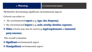 6. Planning 6.1.2 Environmental aspects
Method for determining significant environmental aspects
Criteria can relate to
➢ the environmental aspect (e.g. type, size ,frequency)
➢ the environmental impact (e.g. scale, severity, duration, exposure).
➢ Other criteria may also be used (e.g. legal requirements or interested
party concerns).
The overall evaluation
➢ Significant environmental aspect
➢ Nonsignificant environmental aspect
 
