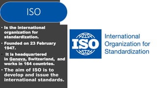ISO
• Is the international
organization for
standardization.
• Founded on 23 February
1947.
• It is headquartered
in Geneva, Switzerland, and
works in 164 countries.
• The aim of ISO is to
develop and issue the
international standards.
 