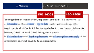 6. Planning 6.1.3 Compliance obligations
ISO 14001 ISO 45001
The organization shall establish, implement and maintain a process(es) to:
a) determine and have access to up-to-date legal requirements and other
requirements identified in 4.2 that are applicable to its environmental aspects,
hazards, OH&S risks and OH&S management system;
b) determine how these legal requirements and other requirements apply to the
organization and what needs to be communicated;
 