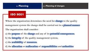 6. Planning 6.3 Planning of changes
ISO 9001
Where the organization determines the need for change to the quality
management system the change shall be carried out in a planned manner.
The organization shall consider:
a) the purpose of the change and any of its potential consequences;
b) the integrity of the quality management system;
c) the availability of resources;
d) the allocation or reallocation of responsibilities and authorities
 