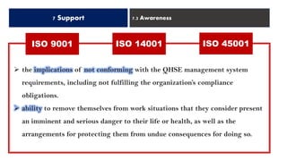 7 Support 7.3 Awareness
ISO 14001 ISO 45001ISO 9001
➢ the implications of not conforming with the QHSE management system
requirements, including not fulfilling the organization’s compliance
obligations.
➢ ability to remove themselves from work situations that they consider present
an imminent and serious danger to their life or health, as well as the
arrangements for protecting them from undue consequences for doing so.
 