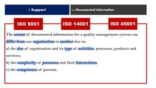 7 Support 7.5 Documented information
ISO 14001 ISO 45001ISO 9001
The extent of documented information for a quality management system can
differ from one organization to another due to:
a) the size of organization and its type of activities, processes, products and
services;
b) the complexity of processes and their interactions;
c) the competence of persons.
 