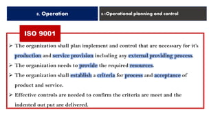 ISO 9001
8. Operation 8.1Operational planning and control
➢ The organization shall plan implement and control that are necessary for it’s
production and service provision including any external providing process.
➢ The organization needs to provide the required resources.
➢ The organization shall establish a criteria for process and acceptance of
product and service.
➢ Effective controls are needed to confirm the criteria are meet and the
indented out put are delivered.
 