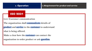 ISO 9001
8. Operation 8.2Requirement for product and service
8.2.1 Customer communication
The organization shall communicate details of
product and service to the customer to understand
what is being offered.
Make a clear how the customer can contact the
organization to order product or ask question.
 