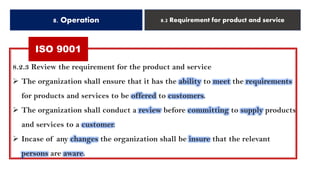ISO 9001
8. Operation 8.2 Requirement for product and service
8.2.3 Review the requirement for the product and service
➢ The organization shall ensure that it has the ability to meet the requirements
for products and services to be offered to customers.
➢ The organization shall conduct a review before committing to supply products
and services to a customer.
➢ Incase of any changes the organization shall be insure that the relevant
persons are aware.
 
