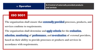 ISO 9001
8. Operation
8.4 Control of externally provided products
and services
The organization shall ensure that externally provided processes, products, and
services conform to requirements.
The organization shall determine and apply criteria for the evaluation,
selection, monitoring of performance, and re-evaluation of external providers,
based on their ability to provide processes or products and services in
accordance with requirements.
 