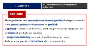 ISO 9001
8. Operation
8.4 Control of externally provided products
and services
The organization shall communicate to external providers its requirements for:
a) the process, products and services to be provided;
b) approval of products and services, methods, processes and equipment, and
the release of products and services;
c) competence, including any required qualification of persons;
d) the external providers’ interactions with the organization;
 