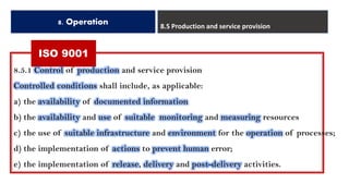 ISO 9001
8. Operation 8.5 Production and service provision
8.5.1 Control of production and service provision
Controlled conditions shall include, as applicable:
a) the availability of documented information
b) the availability and use of suitable monitoring and measuring resources
c) the use of suitable infrastructure and environment for the operation of processes;
d) the implementation of actions to prevent human error;
e) the implementation of release, delivery and post-delivery activities.
 