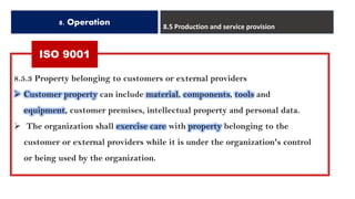 ISO 9001
8. Operation 8.5 Production and service provision
8.5.3 Property belonging to customers or external providers
➢ Customer property can include material, components, tools and
equipment, customer premises, intellectual property and personal data.
➢ The organization shall exercise care with property belonging to the
customer or external providers while it is under the organization's control
or being used by the organization.
 