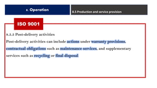 ISO 9001
8. Operation 8.5 Production and service provision
8.5.5 Post-delivery activities
Post-delivery activities can include actions under warranty provisions,
contractual obligations such as maintenance services, and supplementary
services such as recycling or final disposal
 
