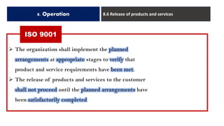 ISO 9001
8. Operation 8.6 Release of products and services
➢ The organization shall implement the planned
arrangements at appropriate stages to verify that
product and service requirements have been met.
➢ The release of products and services to the customer
shall not proceed until the planned arrangements have
been satisfactorily completed
 