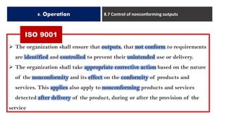 ISO 9001
8. Operation 8.7 Control of nonconforming outputs
➢ The organization shall ensure that outputs, that not conform to requirements
are identified and controlled to prevent their unintended use or delivery.
➢ The organization shall take appropriate corrective action based on the nature
of the nonconformity and its effect on the conformity of products and
services. This applies also apply to nonconforming products and services
detected after delivery of the product, during or after the provision of the
service
 