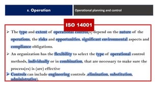 8. Operation Operational planning and control
➢ The type and extent of operational control(s) depend on the nature of the
operations, the risks and opportunities, significant environmental aspects and
compliance obligations.
➢ An organization has the flexibility to select the type of operational control
methods, individually or in combination, that are necessary to make sure the
process(es) is (are) effective
➢ Controls can include engineering controls ,elimination, substitution,
administrative).
ISO 14001
 