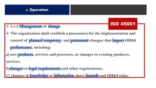 8. Operation
➢ 8.1.3 Management of change
➢ The organization shall establish a process(es) for the implementation and
control of planned temporary and permanent changes that impact OH&S
performance, including:
a) new products, services and processes, or changes to existing products,
services.
b)changes to legal requirements and other requirements;
c] changes in knowledge or information about hazards and OH&S risks;
ISO 45001
 