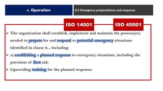 8. Operation 8.2 Emergency preparedness and response
➢ The organization shall establish, implement and maintain the process(es)
needed to prepare for and respond to potential emergency situations
identified in clause 6.., including:
➢ a) establishing a planned response to emergency situations, including the
provision of first aid;
➢ b)providing training for the planned response;
ISO 14001 ISO 45001
 