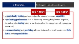 8. Operation 8.2 Emergency preparedness and response
➢ c) periodically testing and exercising the planned response capability;
➢ d)evaluating performance and, as necessary revising the planned response,
including after testing and, in particular, after the occurrence of emergency
situations;
➢ e) communicating and providing relevant information to all workers on their
duties and responsibilities;
ISO 14001 ISO 45001
 