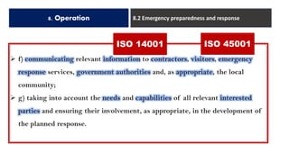 8. Operation 8.2 Emergency preparedness and response
➢ f) communicating relevant information to contractors, visitors, emergency
response services, government authorities and, as appropriate, the local
community;
➢ g) taking into account the needs and capabilities of all relevant interested
parties and ensuring their involvement, as appropriate, in the development of
the planned response.
ISO 14001 ISO 45001
 
