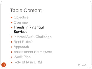 Table Content
 Objective
 Overview
 Trends in Financial
Services
 Internal Audit Challenge
 Real Risks?
 Approach
 Assessment Framework
 Audit Plan
 Role of IA in ERM
5/17/2024
10
 