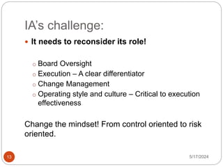 IA’s challenge:
5/17/2024
13
 It needs to reconsider its role!
o Board Oversight
o Execution – A clear differentiator
o Change Management
o Operating style and culture – Critical to execution
effectiveness
Change the mindset! From control oriented to risk
oriented.
 