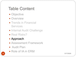 Table Content
 Objective
 Overview
 Trends in Financial
Services
 Internal Audit Challenge
 Real Risks?
 Approach
 Assessment Framework
 Audit Plan
 Role of IA in ERM
5/17/2024
16
 