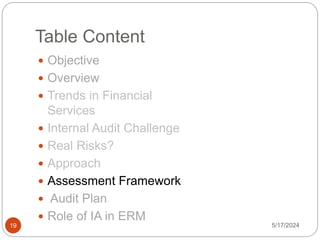 Table Content
 Objective
 Overview
 Trends in Financial
Services
 Internal Audit Challenge
 Real Risks?
 Approach
 Assessment Framework
 Audit Plan
 Role of IA in ERM
5/17/2024
19
 