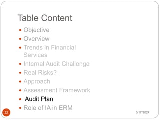 Table Content
 Objective
 Overview
 Trends in Financial
Services
 Internal Audit Challenge
 Real Risks?
 Approach
 Assessment Framework
 Audit Plan
 Role of IA in ERM
5/17/2024
22
 