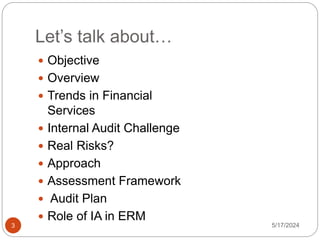 Let’s talk about…
 Objective
 Overview
 Trends in Financial
Services
 Internal Audit Challenge
 Real Risks?
 Approach
 Assessment Framework
 Audit Plan
 Role of IA in ERM
5/17/2024
3
 