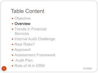 Table Content
 Objective
 Overview
 Trends in Financial
Services
 Internal Audit Challenge
 Real Risks?
 Approach
 Assessment Framework
 Audit Plan
 Role of IA in ERM
5/17/2024
5
 