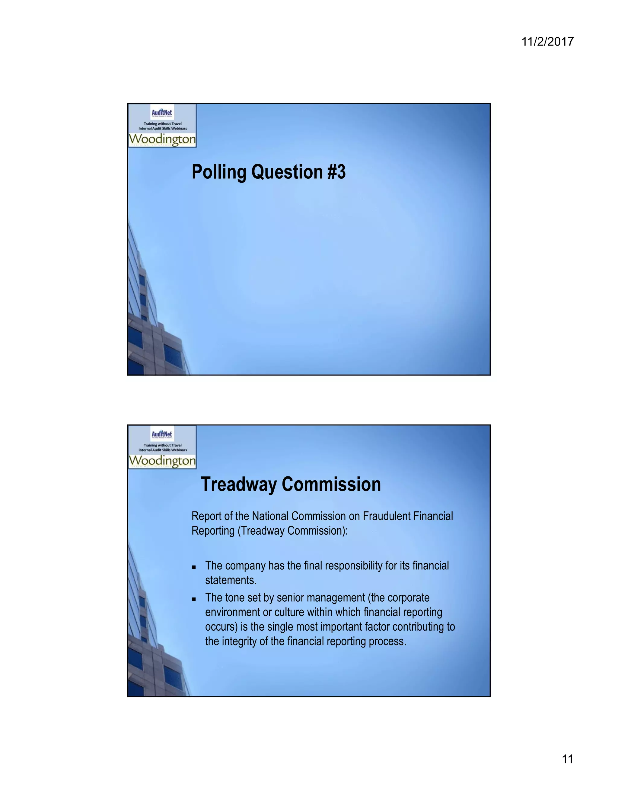 11/2/2017
11
Polling Question #3
Treadway Commission
Report of the National Commission on Fraudulent Financial
Reporting (Treadway Commission):
 The company has the final responsibility for its financial
statements.
 The tone set by senior management (the corporate
environment or culture within which financial reporting
occurs) is the single most important factor contributing to
the integrity of the financial reporting process.
 