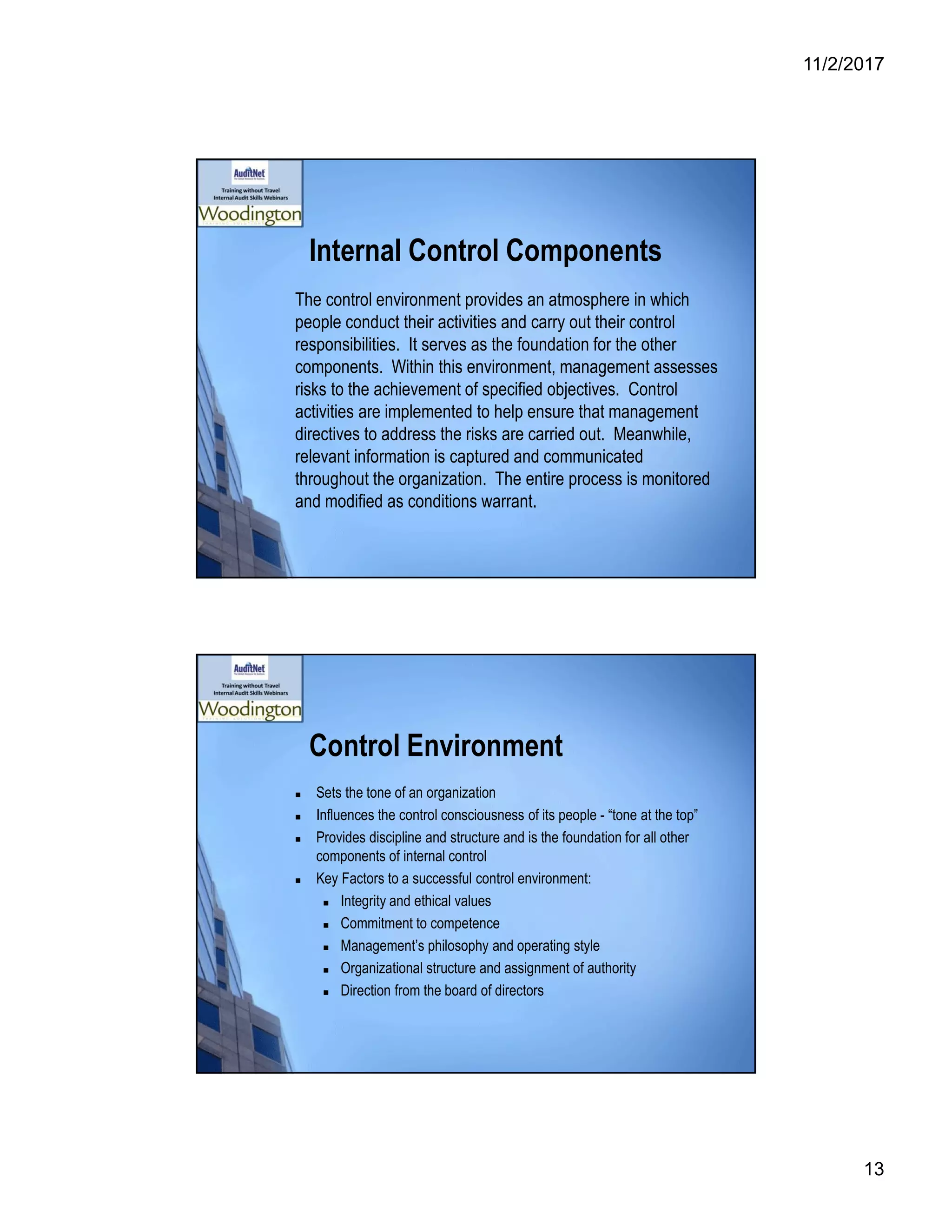 11/2/2017
13
Internal Control Components
The control environment provides an atmosphere in which
people conduct their activities and carry out their control
responsibilities. It serves as the foundation for the other
components. Within this environment, management assesses
risks to the achievement of specified objectives. Control
activities are implemented to help ensure that management
directives to address the risks are carried out. Meanwhile,
relevant information is captured and communicated
throughout the organization. The entire process is monitored
and modified as conditions warrant.
Control Environment
 Sets the tone of an organization
 Influences the control consciousness of its people - “tone at the top”
 Provides discipline and structure and is the foundation for all other
components of internal control
 Key Factors to a successful control environment:
 Integrity and ethical values
 Commitment to competence
 Management’s philosophy and operating style
 Organizational structure and assignment of authority
 Direction from the board of directors
 
