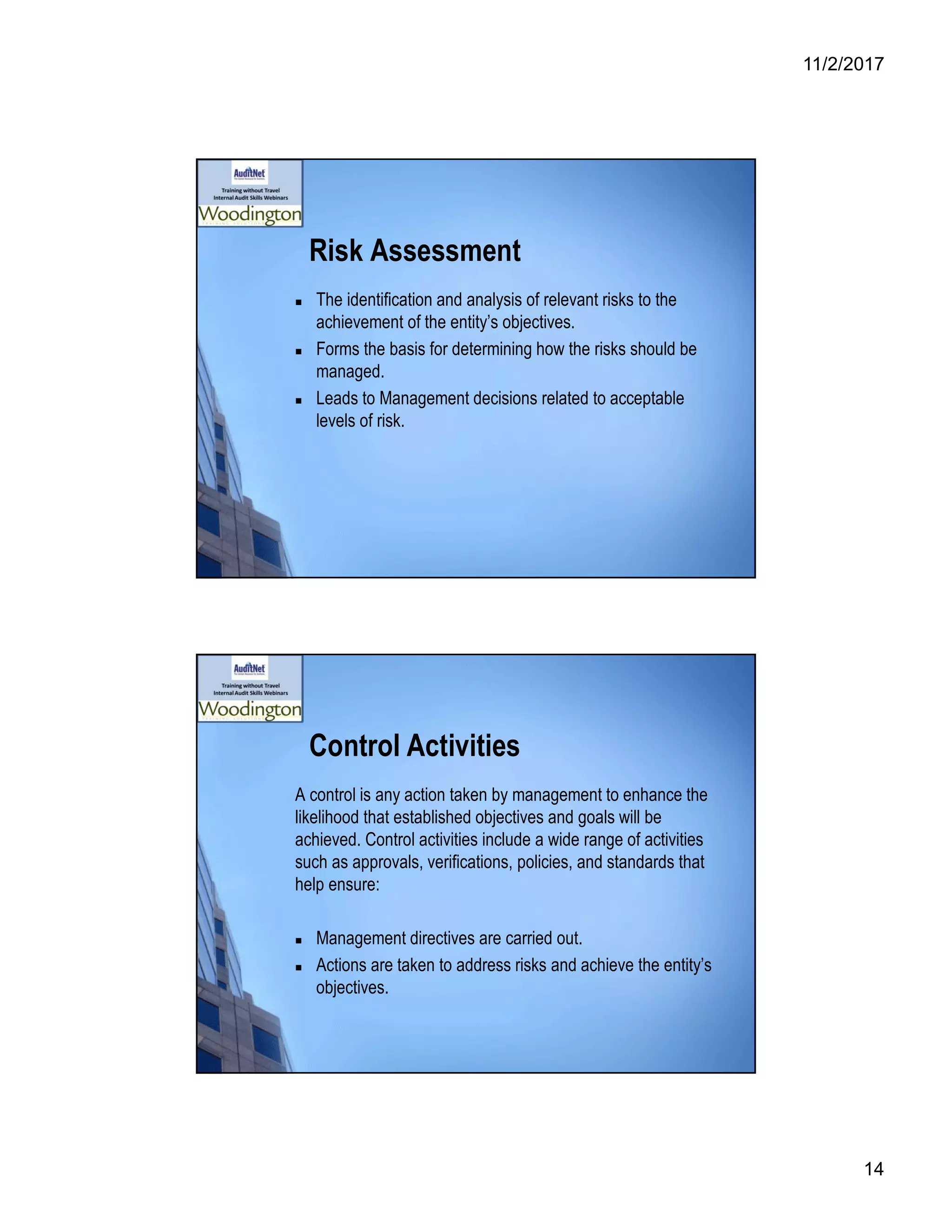 11/2/2017
14
Risk Assessment
 The identification and analysis of relevant risks to the
achievement of the entity’s objectives.
 Forms the basis for determining how the risks should be
managed.
 Leads to Management decisions related to acceptable
levels of risk.
Control Activities
A control is any action taken by management to enhance the
likelihood that established objectives and goals will be
achieved. Control activities include a wide range of activities
such as approvals, verifications, policies, and standards that
help ensure:
 Management directives are carried out.
 Actions are taken to address risks and achieve the entity’s
objectives.
 