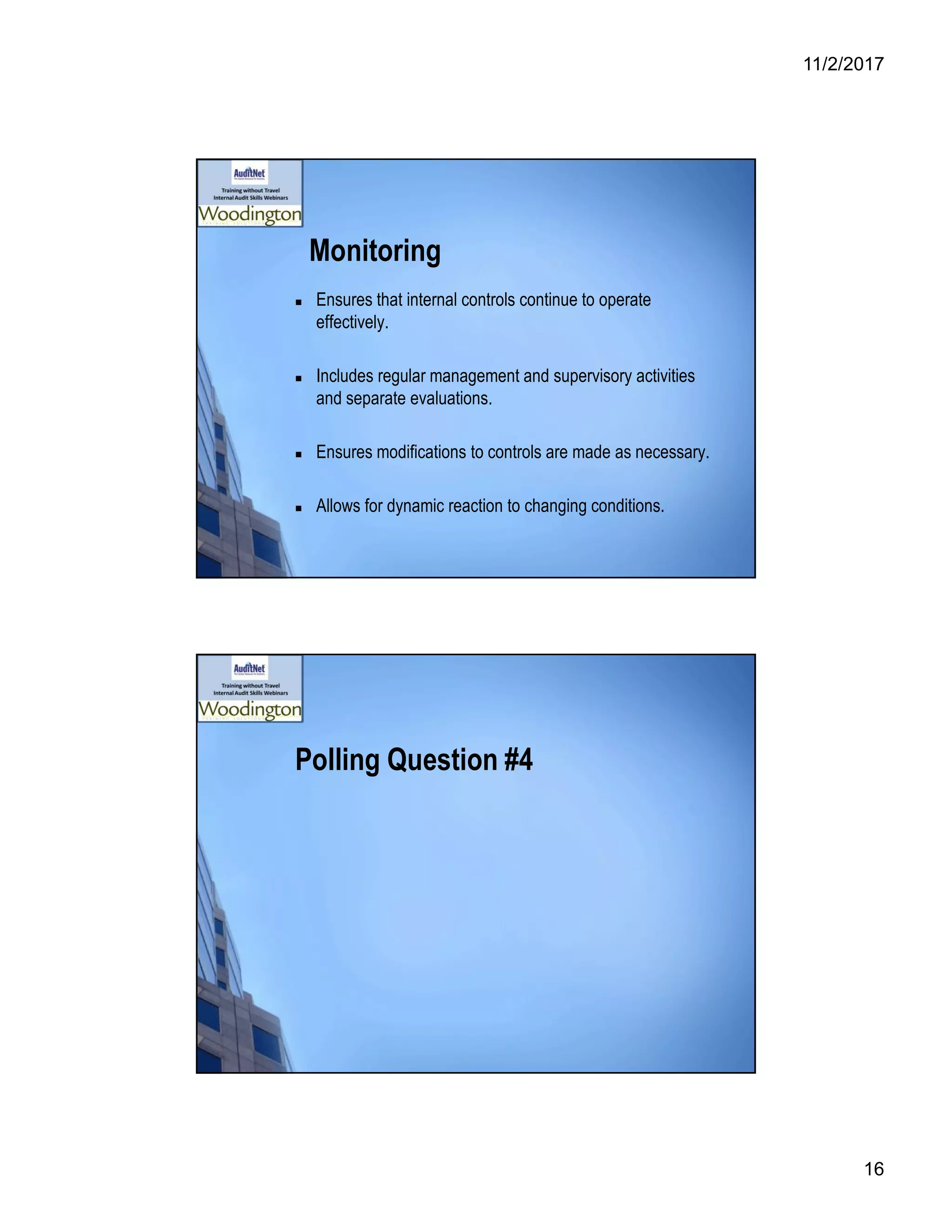 11/2/2017
16
Monitoring
 Ensures that internal controls continue to operate
effectively.
 Includes regular management and supervisory activities
and separate evaluations.
 Ensures modifications to controls are made as necessary.
 Allows for dynamic reaction to changing conditions.
Polling Question #4
 