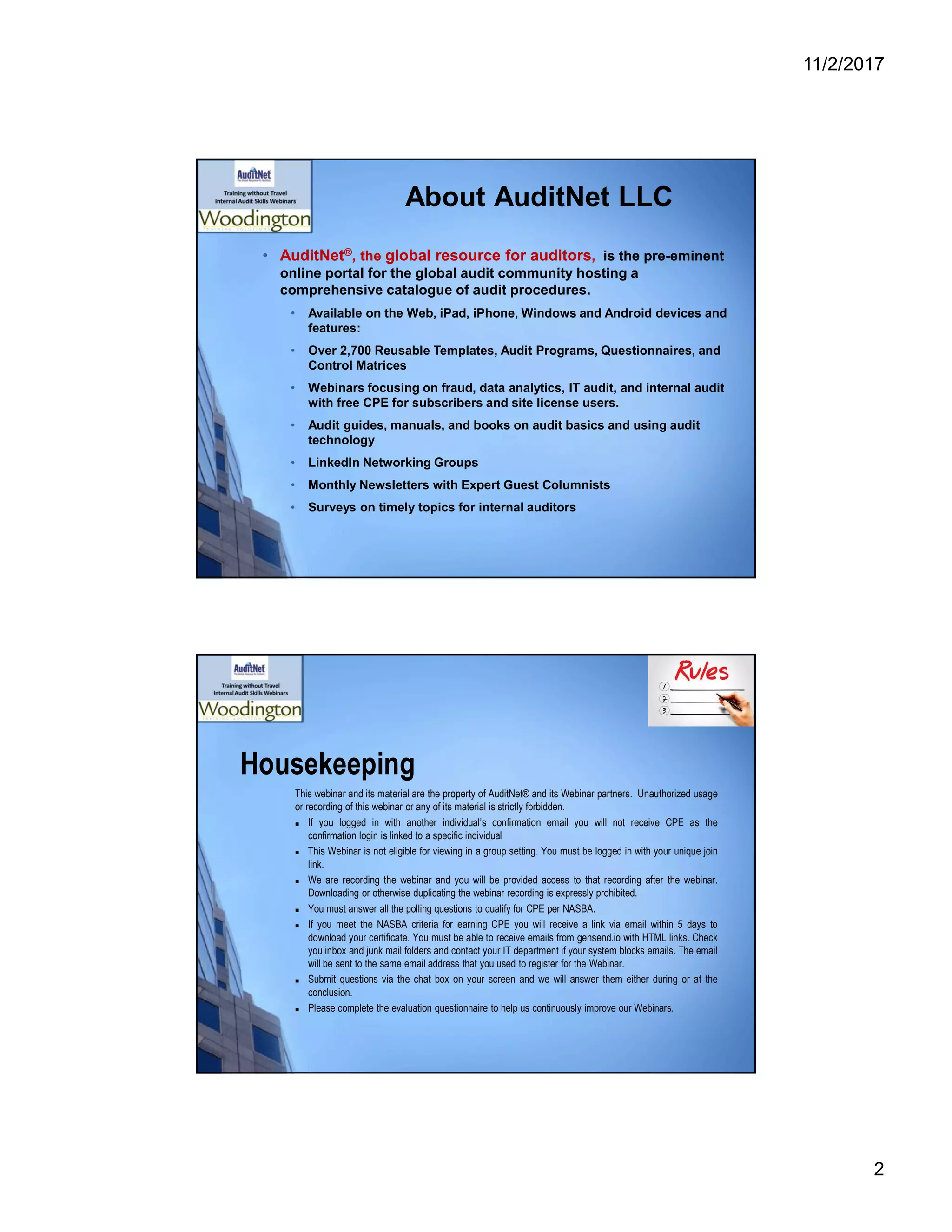 11/2/2017
2
About AuditNet LLC
• AuditNet®, the global resource for auditors, is the pre-eminent
online portal for the global audit community hosting a
comprehensive catalogue of audit procedures.
• Available on the Web, iPad, iPhone, Windows and Android devices and
features:
• Over 2,700 Reusable Templates, Audit Programs, Questionnaires, and
Control Matrices
• Webinars focusing on fraud, data analytics, IT audit, and internal audit
with free CPE for subscribers and site license users.
• Audit guides, manuals, and books on audit basics and using audit
technology
• LinkedIn Networking Groups
• Monthly Newsletters with Expert Guest Columnists
• Surveys on timely topics for internal auditors
Housekeeping
This webinar and its material are the property of AuditNet® and its Webinar partners. Unauthorized usage
or recording of this webinar or any of its material is strictly forbidden.
 If you logged in with another individual’s confirmation email you will not receive CPE as the
confirmation login is linked to a specific individual
 This Webinar is not eligible for viewing in a group setting. You must be logged in with your unique join
link.
 We are recording the webinar and you will be provided access to that recording after the webinar.
Downloading or otherwise duplicating the webinar recording is expressly prohibited.
 You must answer all the polling questions to qualify for CPE per NASBA.
 If you meet the NASBA criteria for earning CPE you will receive a link via email within 5 days to
download your certificate. You must be able to receive emails from gensend.io with HTML links. Check
you inbox and junk mail folders and contact your IT department if your system blocks emails. The email
will be sent to the same email address that you used to register for the Webinar.
 Submit questions via the chat box on your screen and we will answer them either during or at the
conclusion.
 Please complete the evaluation questionnaire to help us continuously improve our Webinars.
 