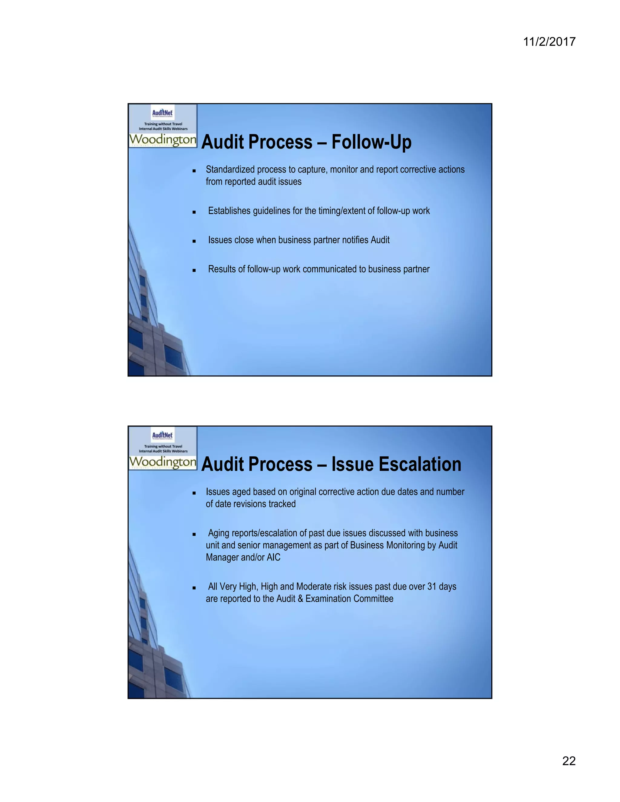 11/2/2017
22
Audit Process – Follow-Up
 Standardized process to capture, monitor and report corrective actions
from reported audit issues
 Establishes guidelines for the timing/extent of follow-up work
 Issues close when business partner notifies Audit
 Results of follow-up work communicated to business partner
Audit Process – Issue Escalation
 Issues aged based on original corrective action due dates and number
of date revisions tracked
 Aging reports/escalation of past due issues discussed with business
unit and senior management as part of Business Monitoring by Audit
Manager and/or AIC
 All Very High, High and Moderate risk issues past due over 31 days
are reported to the Audit & Examination Committee
 