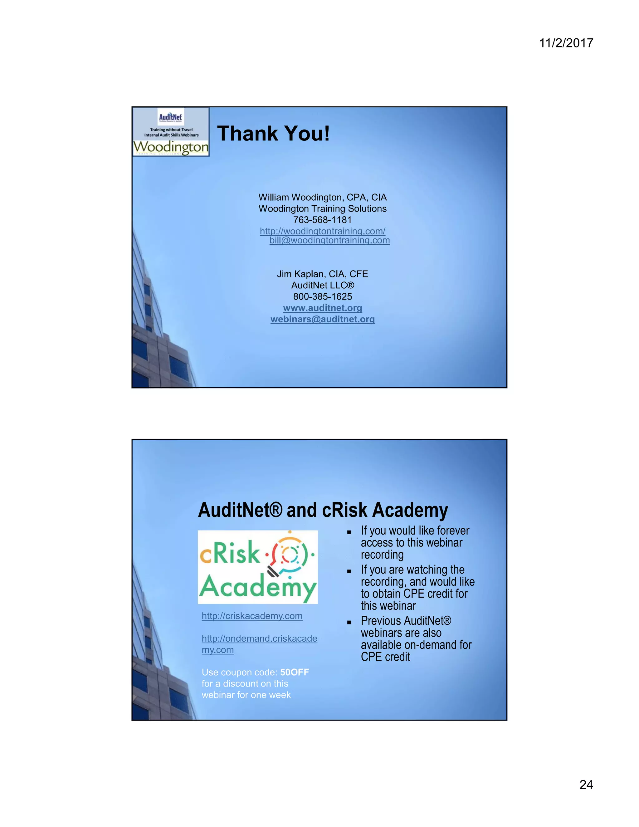 11/2/2017
24
Thank You!
William Woodington, CPA, CIA
Woodington Training Solutions
763-568-1181
http://woodingtontraining.com/
bill@woodingtontraining.com
Jim Kaplan, CIA, CFE
AuditNet LLC®
800-385-1625
www.auditnet.org
webinars@auditnet.org
AuditNet® and cRisk Academy
 If you would like forever
access to this webinar
recording
 If you are watching the
recording, and would like
to obtain CPE credit for
this webinar
 Previous AuditNet®
webinars are also
available on-demand for
CPE credit
http://criskacademy.com
http://ondemand.criskacade
my.com
Use coupon code: 50OFF
for a discount on this
webinar for one week
 