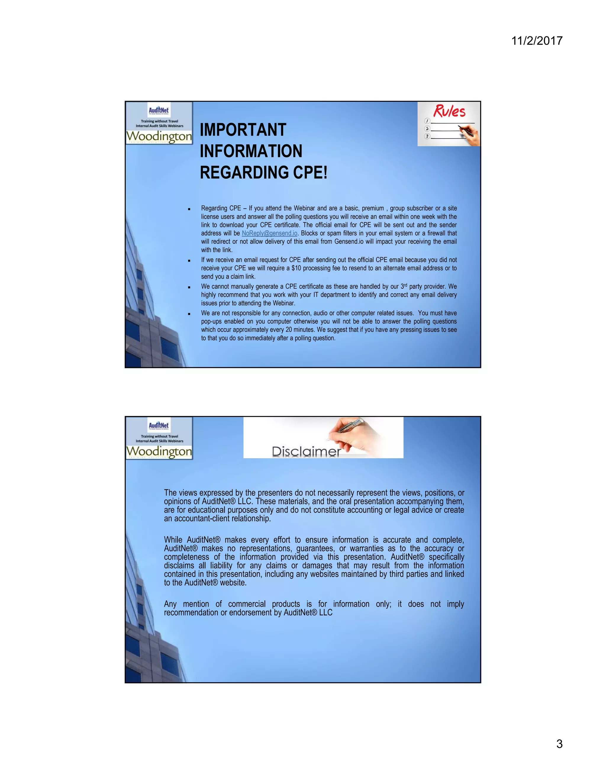 11/2/2017
3
IMPORTANT
INFORMATION
REGARDING CPE!
 Regarding CPE – If you attend the Webinar and are a basic, premium , group subscriber or a site
license users and answer all the polling questions you will receive an email within one week with the
link to download your CPE certificate. The official email for CPE will be sent out and the sender
address will be NoReply@gensend.io. Blocks or spam filters in your email system or a firewall that
will redirect or not allow delivery of this email from Gensend.io will impact your receiving the email
with the link.
 If we receive an email request for CPE after sending out the official CPE email because you did not
receive your CPE we will require a $10 processing fee to resend to an alternate email address or to
send you a claim link.
 We cannot manually generate a CPE certificate as these are handled by our 3rd party provider. We
highly recommend that you work with your IT department to identify and correct any email delivery
issues prior to attending the Webinar.
 We are not responsible for any connection, audio or other computer related issues. You must have
pop-ups enabled on you computer otherwise you will not be able to answer the polling questions
which occur approximately every 20 minutes. We suggest that if you have any pressing issues to see
to that you do so immediately after a polling question.
The views expressed by the presenters do not necessarily represent the views, positions, or
opinions of AuditNet® LLC. These materials, and the oral presentation accompanying them,
are for educational purposes only and do not constitute accounting or legal advice or create
an accountant-client relationship.
While AuditNet® makes every effort to ensure information is accurate and complete,
AuditNet® makes no representations, guarantees, or warranties as to the accuracy or
completeness of the information provided via this presentation. AuditNet® specifically
disclaims all liability for any claims or damages that may result from the information
contained in this presentation, including any websites maintained by third parties and linked
to the AuditNet® website.
Any mention of commercial products is for information only; it does not imply
recommendation or endorsement by AuditNet® LLC
 