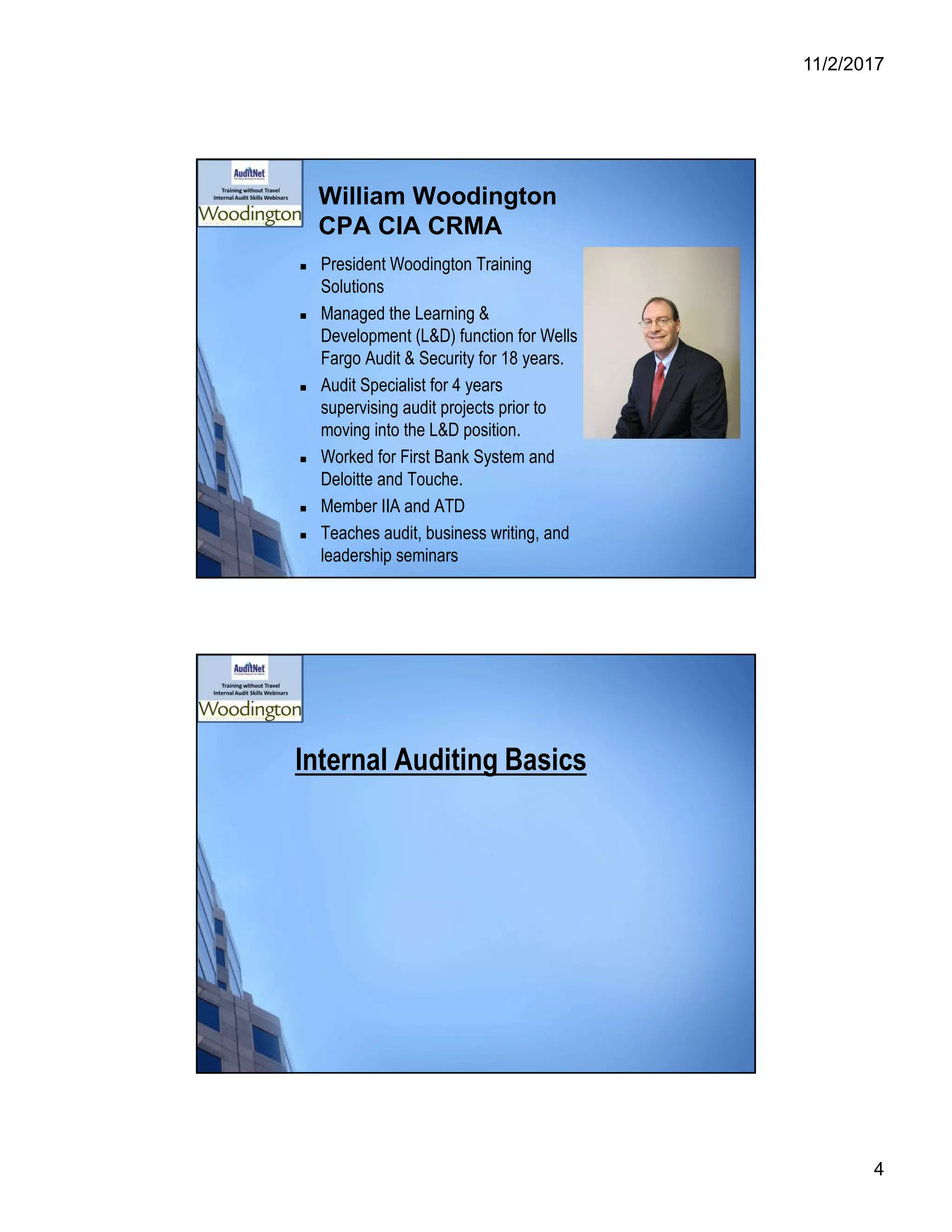 11/2/2017
4
William Woodington
CPA CIA CRMA
 President Woodington Training
Solutions
 Managed the Learning &
Development (L&D) function for Wells
Fargo Audit & Security for 18 years.
 Audit Specialist for 4 years
supervising audit projects prior to
moving into the L&D position.
 Worked for First Bank System and
Deloitte and Touche.
 Member IIA and ATD
 Teaches audit, business writing, and
leadership seminars
Internal Auditing Basics
 